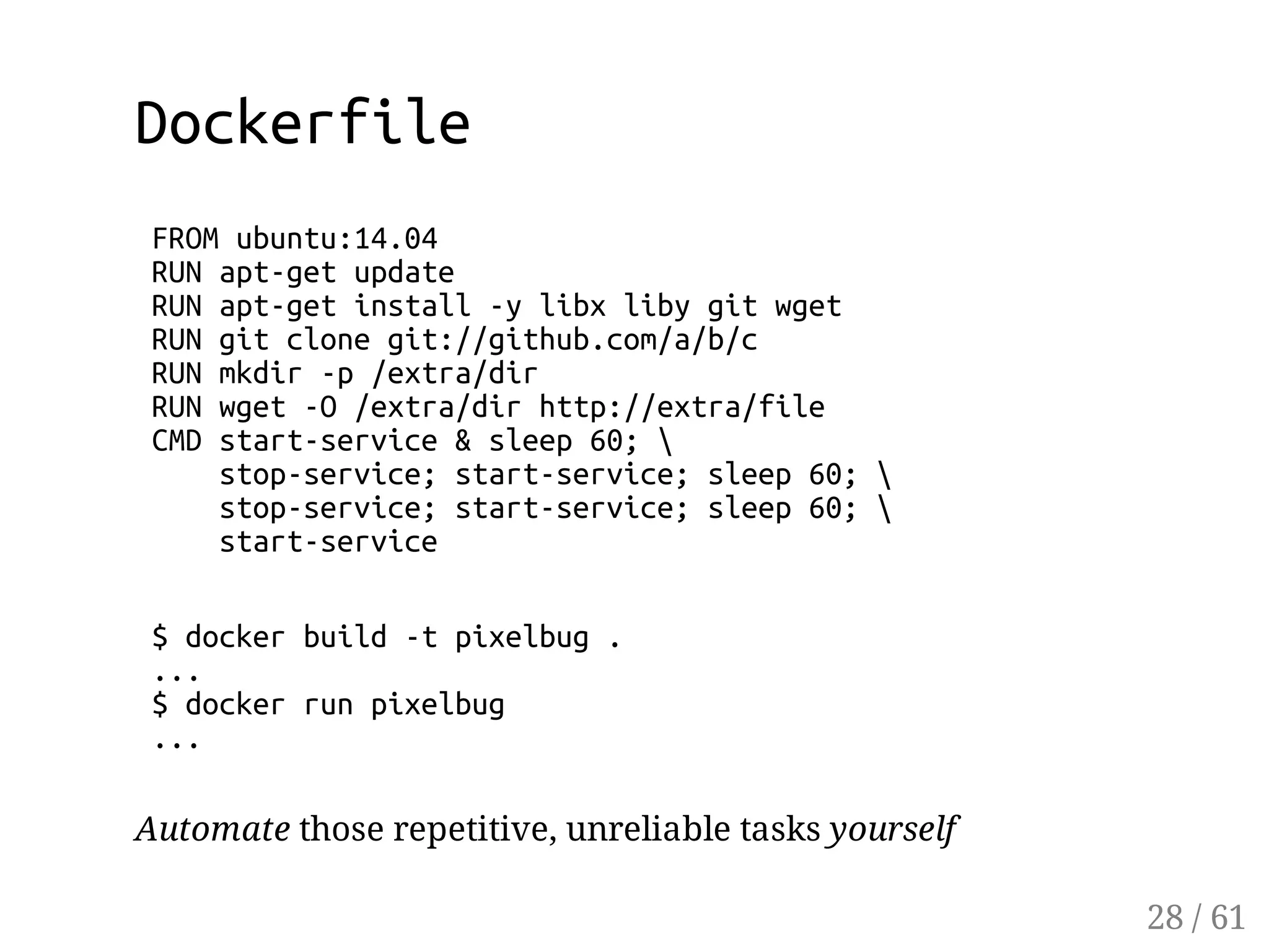 Dockerfile
FROMubuntu:14.04
RUNapt-getupdate
RUNapt-getinstall-ylibxlibygitwget
RUNgitclonegit://github.com/a/b/c
RUNmkdir-p/extra/dir
RUNwget-O/extra/dirhttp://extra/file
CMDstart-service&sleep60;
stop-service;start-service;sleep60;
stop-service;start-service;sleep60;
start-service
$dockerbuild-tpixelbug.
...
$dockerrunpixelbug
...
Automate those repetitive, unreliable tasks yourself
28 / 61
 