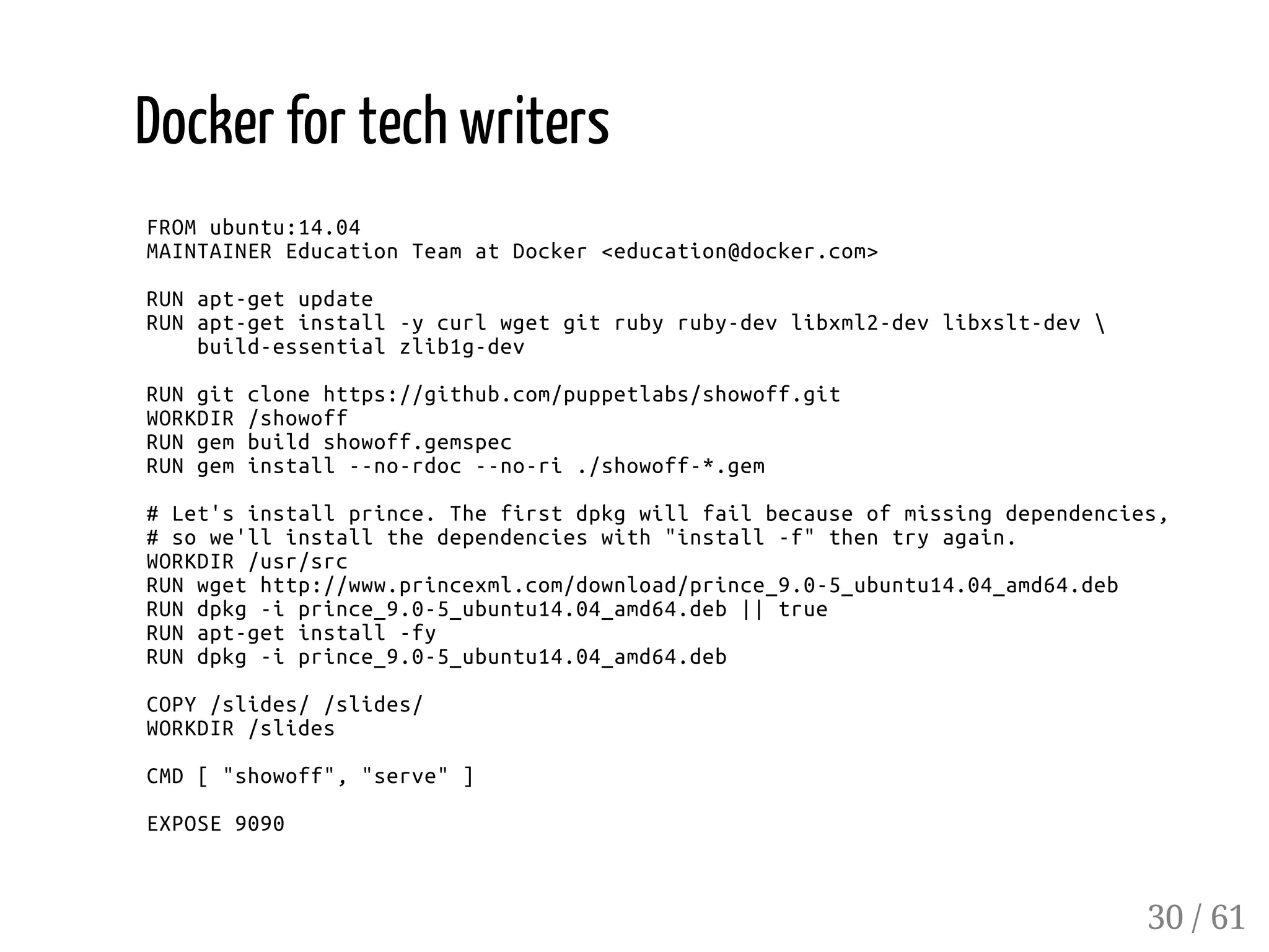 Docker for tech writers
FROMubuntu:14.04
MAINTAINEREducationTeamatDocker<education@docker.com>
RUNapt-getupdate
RUNapt-getinstall-ycurlwgetgitrubyruby-devlibxml2-devlibxslt-dev
build-essentialzlib1g-dev
RUNgitclonehttps://github.com/puppetlabs/showoff.git
WORKDIR/showoff
RUNgembuildshowoff.gemspec
RUNgeminstall--no-rdoc--no-ri./showoff-*.gem
#Let'sinstallprince.Thefirstdpkgwillfailbecauseofmissingdependencies,
#sowe'llinstallthedependencieswith"install-f"thentryagain.
WORKDIR/usr/src
RUNwgethttp://www.princexml.com/download/prince_9.0-5_ubuntu14.04_amd64.deb
RUNdpkg-iprince_9.0-5_ubuntu14.04_amd64.deb||true
RUNapt-getinstall-fy
RUNdpkg-iprince_9.0-5_ubuntu14.04_amd64.deb
COPY/slides//slides/
WORKDIR/slides
CMD["showoff","serve"]
EXPOSE9090
30 / 61
 