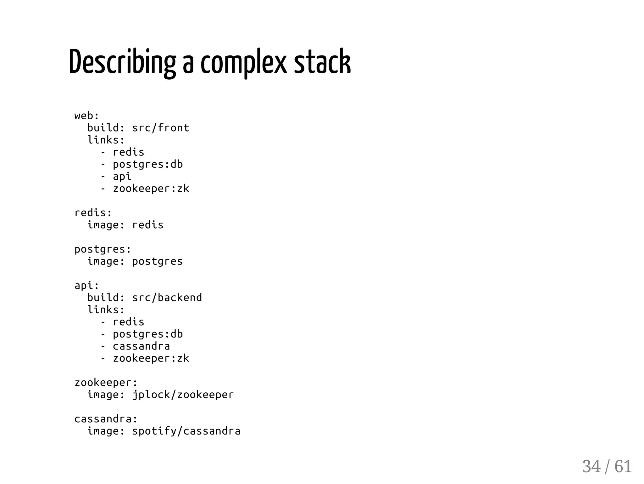 Describing a complex stack
web:
build:src/front
links:
-redis
-postgres:db
-api
-zookeeper:zk
redis:
image:redis
postgres:
image:postgres
api:
build:src/backend
links:
-redis
-postgres:db
-cassandra
-zookeeper:zk
zookeeper:
image:jplock/zookeeper
cassandra:
image:spotify/cassandra
34 / 61
 