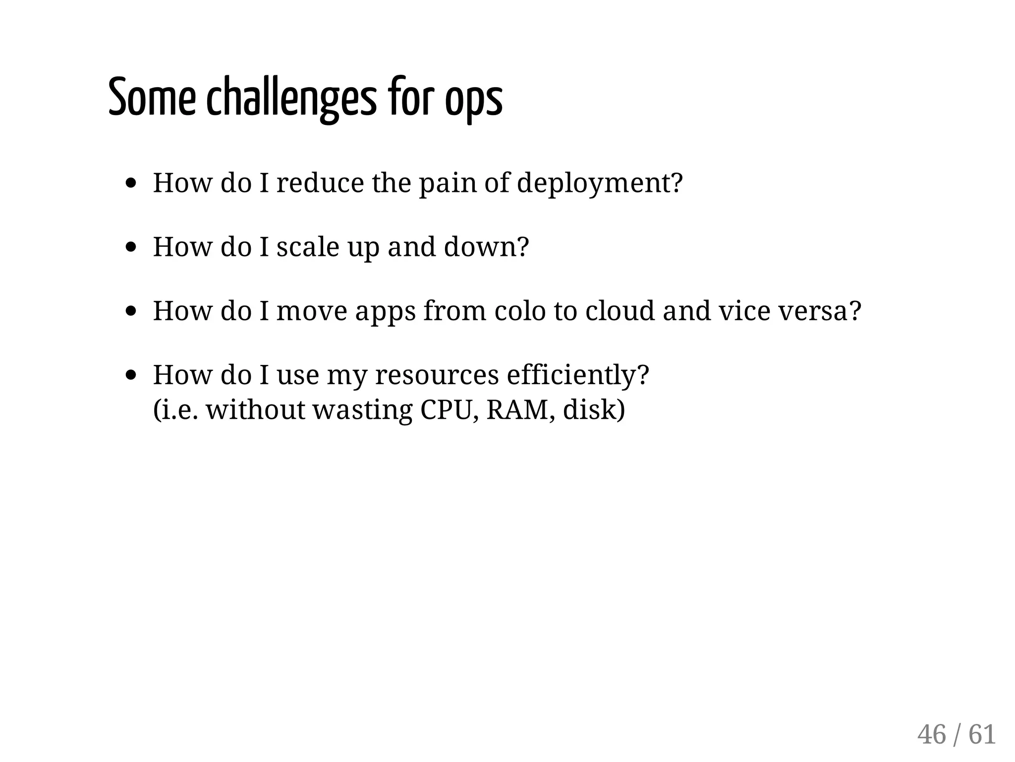 Some challenges for ops
How do I reduce the pain of deployment?
How do I scale up and down?
How do I move apps from colo to cloud and vice versa?
How do I use my resources efficiently?
(i.e. without wasting CPU, RAM, disk)
46 / 61
 