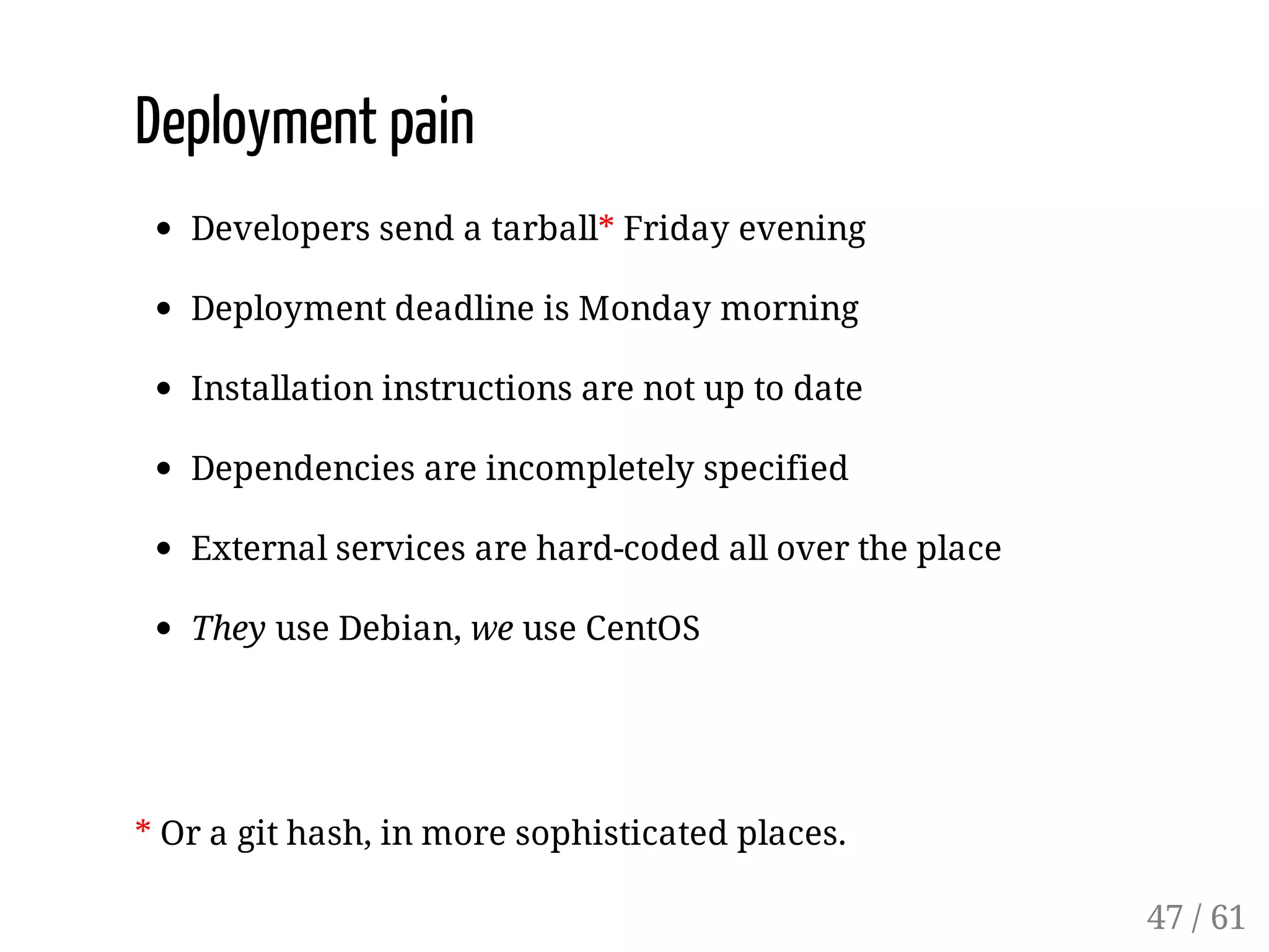 Deployment pain
Developers send a tarball* Friday evening
Deployment deadline is Monday morning
Installation instructions are not up to date
Dependencies are incompletely specified
External services are hard-coded all over the place
They use Debian, we use CentOS
* Or a git hash, in more sophisticated places.
47 / 61
 