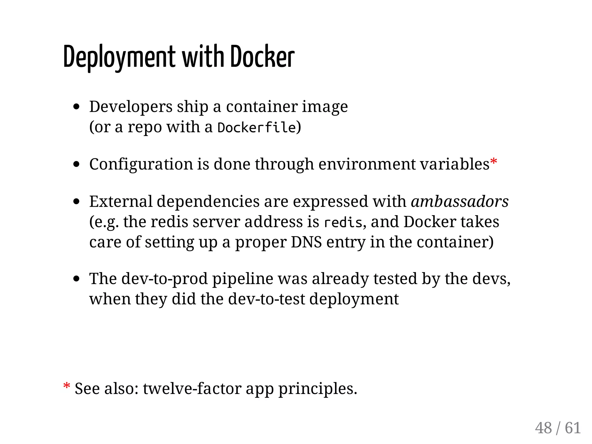 Deployment with Docker
Developers ship a container image
(or a repo with a Dockerfile)
Configuration is done through environment variables*
External dependencies are expressed with ambassadors
(e.g. the redis server address is redis, and Docker takes
care of setting up a proper DNS entry in the container)
The dev-to-prod pipeline was already tested by the devs,
when they did the dev-to-test deployment
* See also: twelve-factor app principles.
48 / 61
 