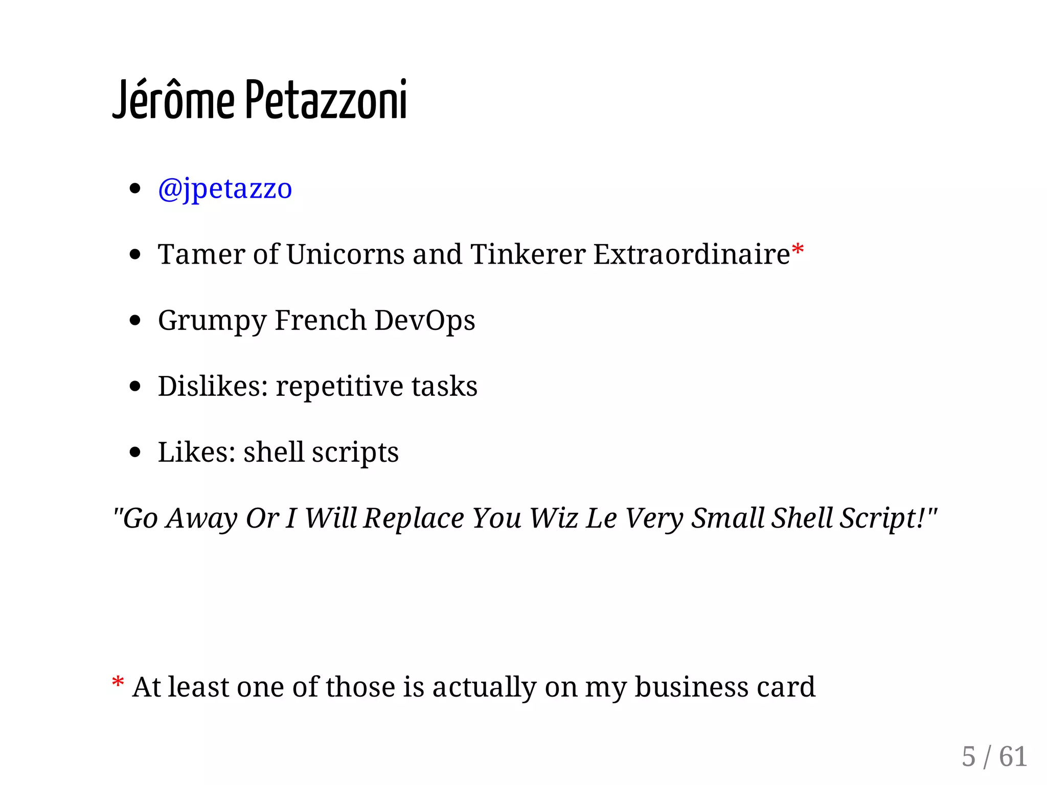 Jérôme Petazzoni
@jpetazzo
Tamer of Unicorns and Tinkerer Extraordinaire*
Grumpy French DevOps
Dislikes: repetitive tasks
Likes: shell scripts
"Go Away Or I Will Replace You Wiz Le Very Small Shell Script!"
* At least one of those is actually on my business card
5 / 61
 