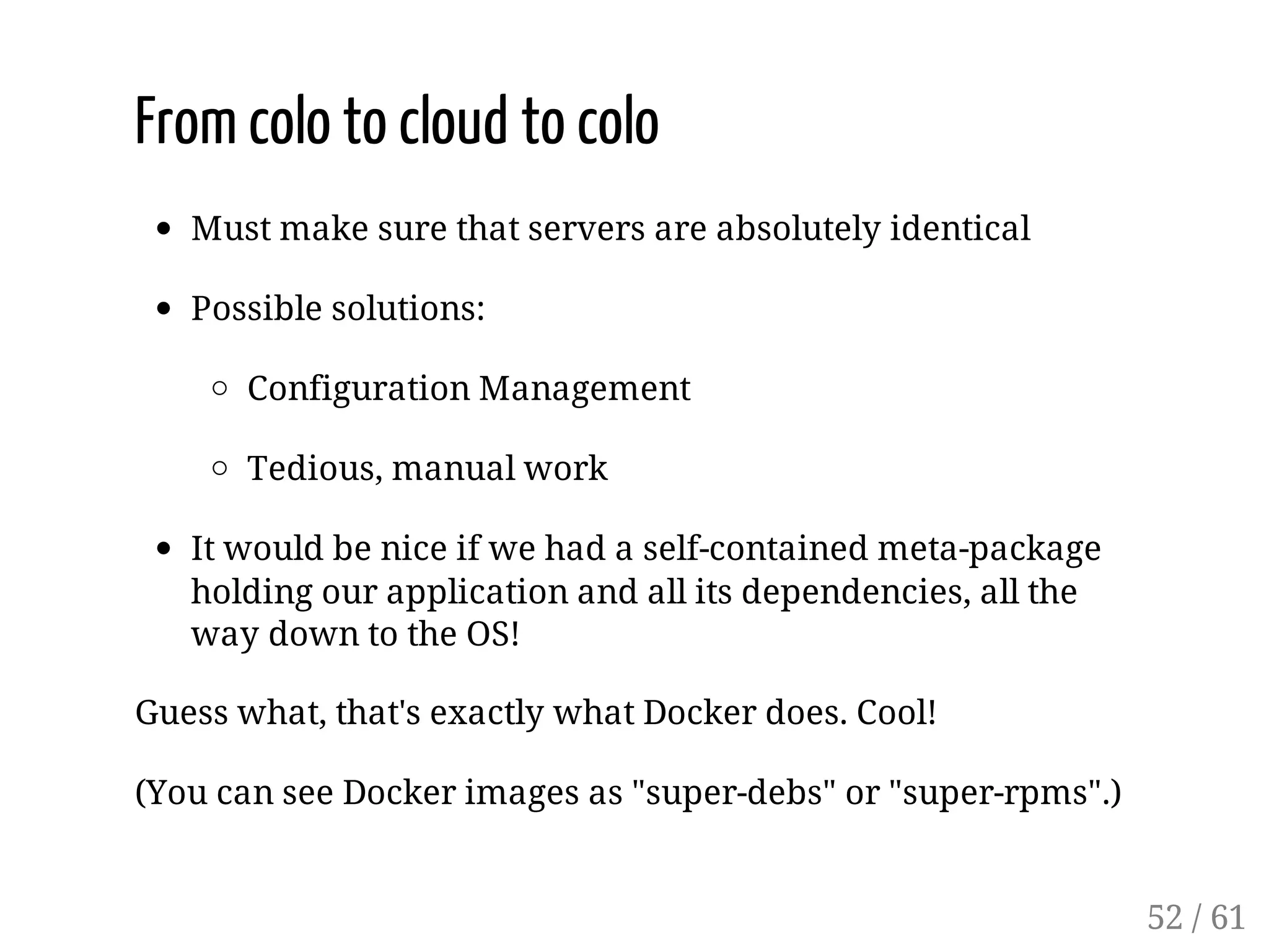 From colo to cloud to colo
Must make sure that servers are absolutely identical
Possible solutions:
Configuration Management
Tedious, manual work
It would be nice if we had a self-contained meta-package
holding our application and all its dependencies, all the
way down to the OS!
Guess what, that's exactly what Docker does. Cool!
(You can see Docker images as "super-debs" or "super-rpms".)
52 / 61
 