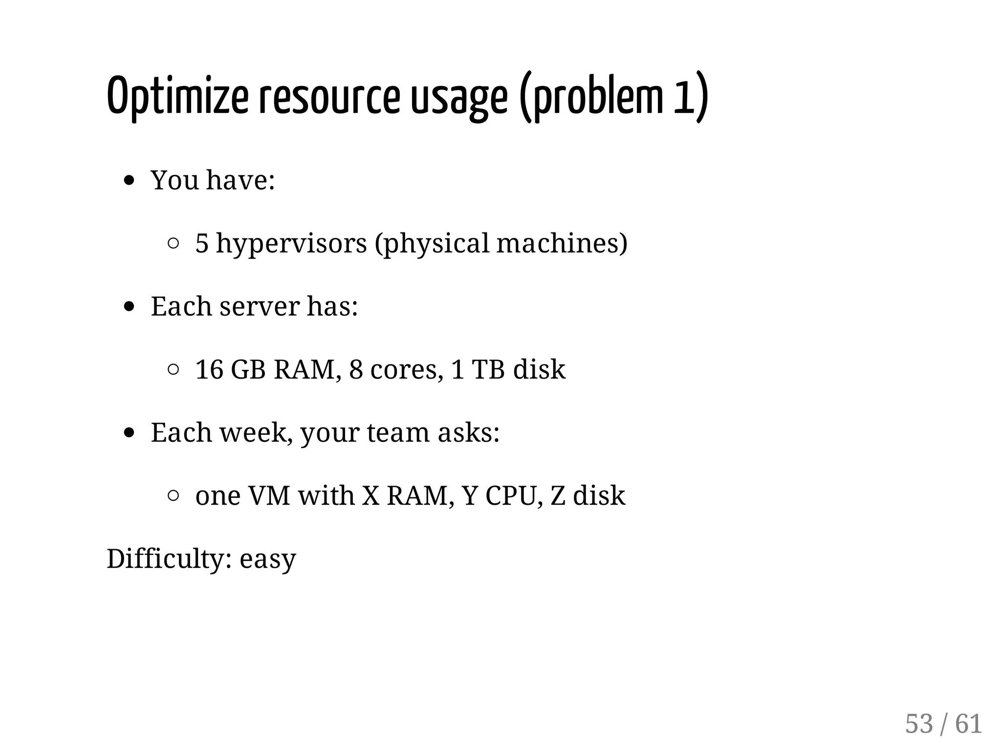 Optimize resource usage (problem 1)
You have:
5 hypervisors (physical machines)
Each server has:
16 GB RAM, 8 cores, 1 TB disk
Each week, your team asks:
one VM with X RAM, Y CPU, Z disk
Difficulty: easy
53 / 61
 