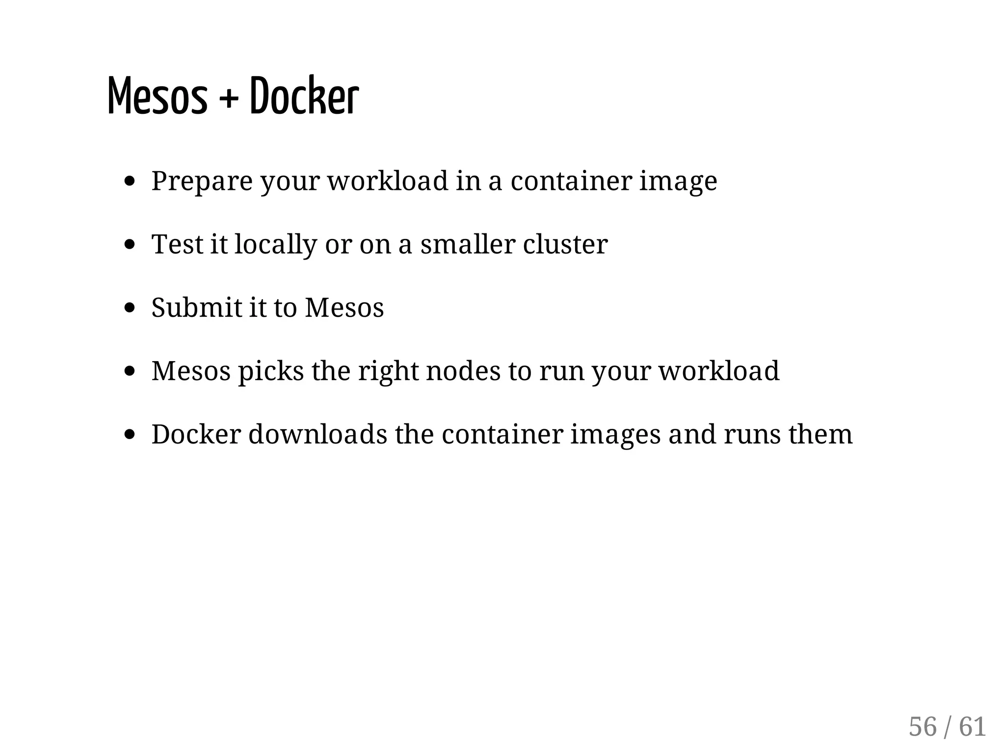 Mesos + Docker
Prepare your workload in a container image
Test it locally or on a smaller cluster
Submit it to Mesos
Mesos picks the right nodes to run your workload
Docker downloads the container images and runs them
56 / 61
 