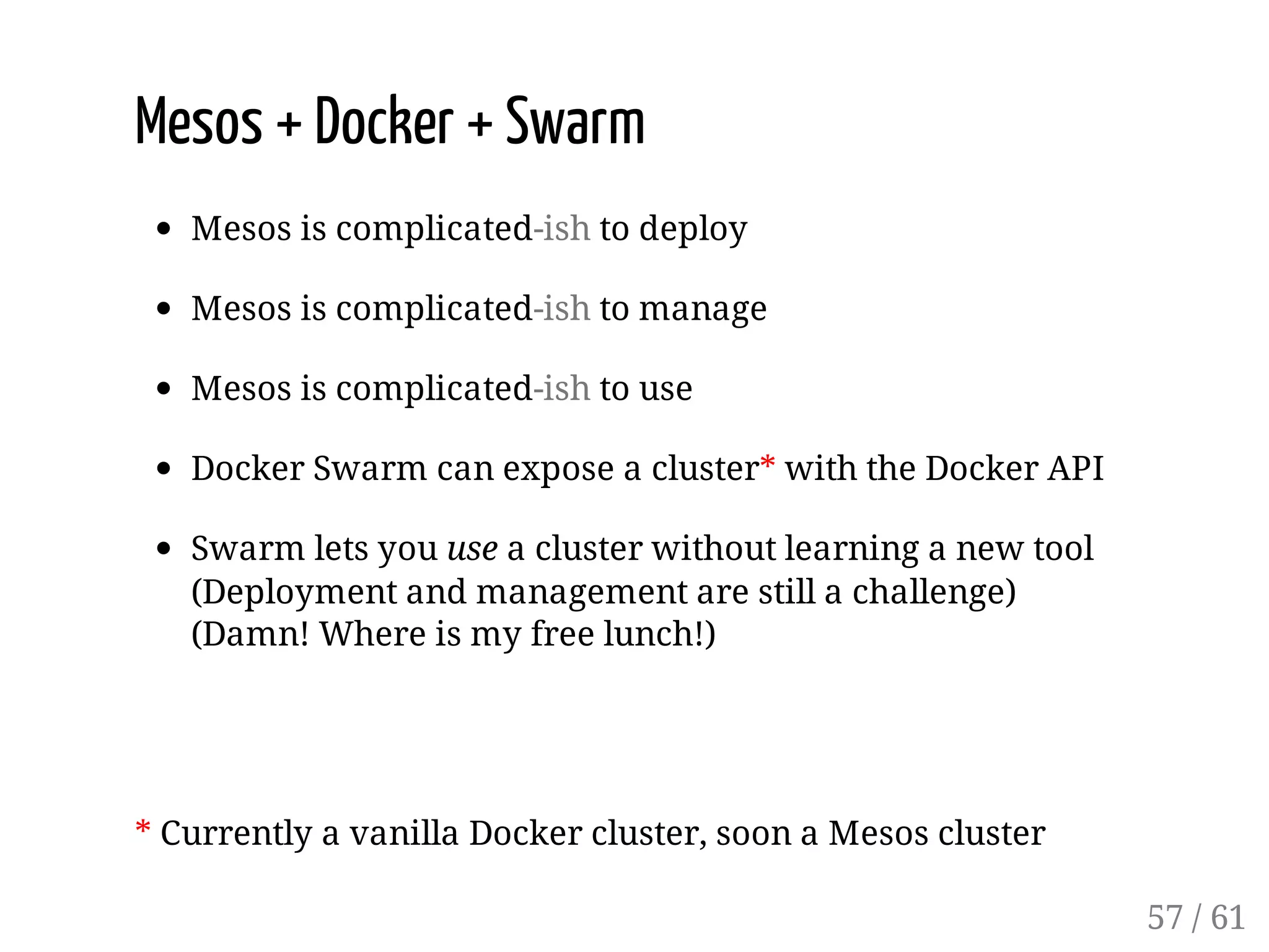 Mesos + Docker + Swarm
Mesos is complicated-ish to deploy
Mesos is complicated-ish to manage
Mesos is complicated-ish to use
Docker Swarm can expose a cluster* with the Docker API
Swarm lets you use a cluster without learning a new tool
(Deployment and management are still a challenge)
(Damn! Where is my free lunch!)
* Currently a vanilla Docker cluster, soon a Mesos cluster
57 / 61
 