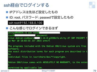 QEMUを使ってrootfs構築 (2)
n  下記コマンドを順次入力: passwdでrootパスワード設定
n  IPアドレス等は環境に応じて設定する
2015-03-19 Shinya T-Y, NAIST 79
apt-get up...