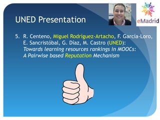 UNED Presentation
5. R. Centeno, Miguel Rodríguez-Artacho, F. García-Loro,
E. Sancristóbal, G. Díaz, M. Castro (UNED):
Towards learning resources rankings in MOOCs:
A Pairwise based Reputation Mechanism
 