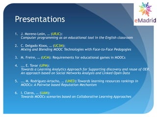 Presentations
1. J. Moreno-León, … (URJC):
Computer programming as an educational tool in the English classroom
2. C. Delgado Kloos, … (UC3M):
Mixing and Blending MOOC Technologies with Face-to-Face Pedagogies
3. M. Freire, … (UCM): Requirements for educational games in MOOCs
4. …, E. Tovar (UPM):
Towards a Learning Analytics Approach for Supporting discovery and reuse of OER.
An approach based on Social Networks Analysis and Linked Open Data
5. …, M. Rodríguez-Artacho, … (UNED):Towards learning resources rankings in
MOOCs: A Pairwise based Reputation Mechanism
6. I. Claros, … (UAM):
Towards MOOCs scenaries based on Collaborative Learning Approaches
 
