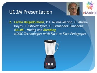 UC3M Presentation
2. Carlos Delgado Kloos, P.J. Muñoz-Merino, C. Alario-
Hoyos, I. Estévez Ayres, C. Fernández-Panadero
(UC3M): Mixing and Blending
MOOC Technologies with Face-to-Face Pedagogies
 