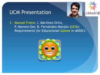 UCM Presentation
3. Manuel Freire, I. Martínez-Ortiz,
P. Moreno-Ger, B. Fernández-Manjón (UCM):
Requirements for Educational Games in MOOCs
 