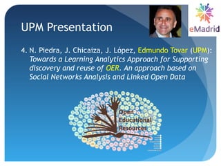UPM Presentation
4. N. Piedra, J. Chicaiza, J. López, Edmundo Tovar (UPM):
Towards a Learning Analytics Approach for Supporting
discovery and reuse of OER. An approach based on
Social Networks Analysis and Linked Open Data
 
