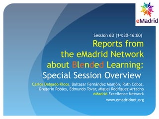 Reports from
the eMadrid Network
about Blended Learning:
Special Session Overview
Carlos Delgado Kloos, Baltasar Fernández Manjón, Ruth Cobos,
Gregorio Robles, Edmundo Tovar, Miguel Rodriguez-Artachó
eMadrid Excellence Network
www.emadridnet.org
Session 6D (14:30-16:00)
 