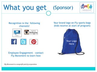 What you get
Recognition in the following
channels!
Fly Movement is a nonprofit 501(c)3 corporation.
(Sponsor)
Your brand logo on Fly sports bags
(kids receive at start of program)
Your Logo
Here
Employee Engagement – contact
Fly Movement to learn how
 