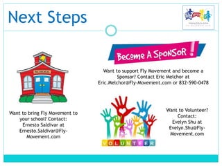 Next Steps
Want to bring Fly Movement to
your school? Contact:
Ernesto Saldivar at
Ernesto.Saldivar@Fly-
Movement.com
Want to support Fly Movement and become a
Sponsor? Contact Eric Melchor at
Eric.Melchor@Fly-Movement.com or 832-590-0478
Want to Volunteer?
Contact:
Evelyn Shu at
Evelyn.Shu@Fly-
Movement.com
 