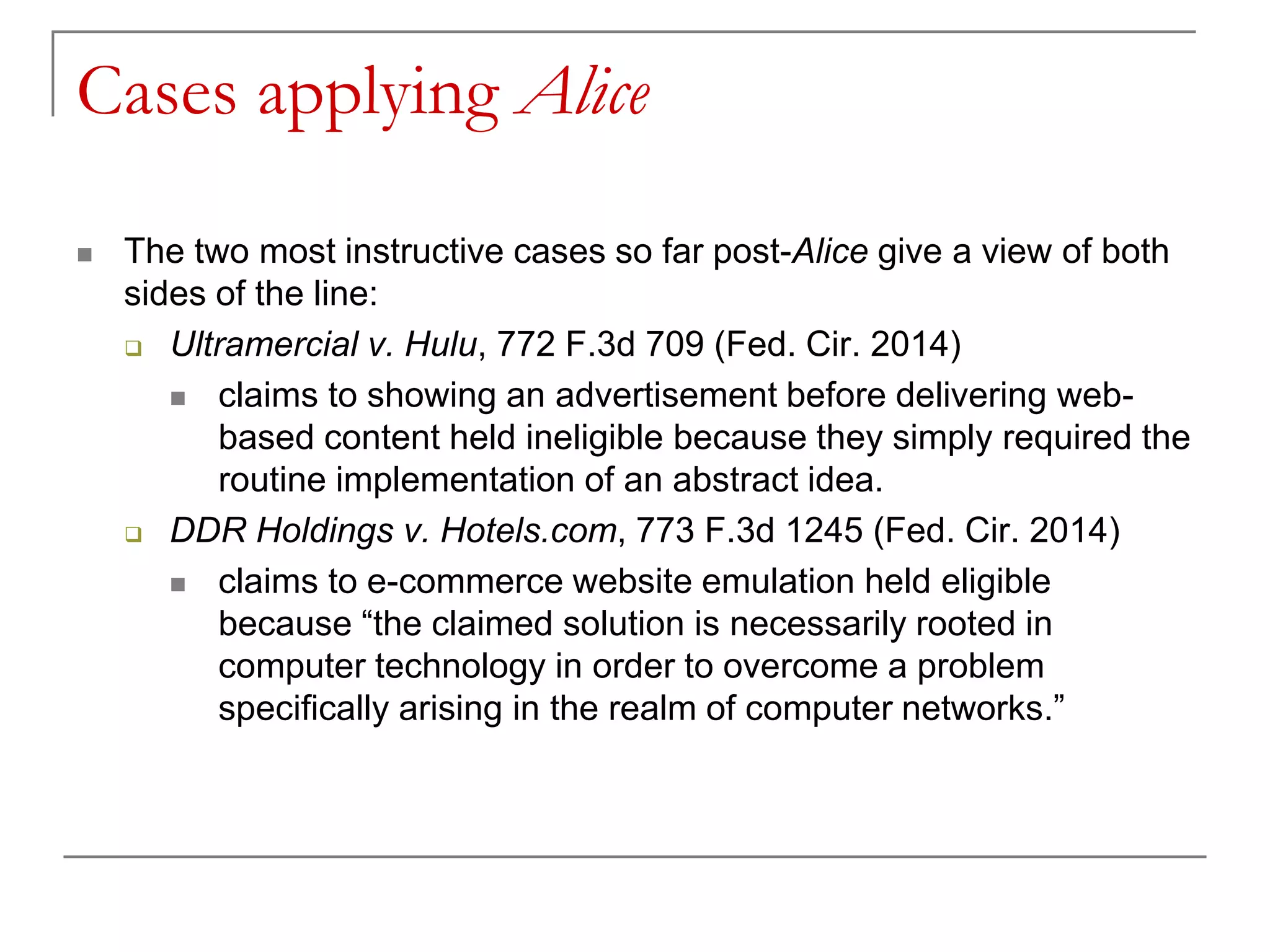 Cases applying Alice
 The two most instructive cases so far post-Alice give a view of both
sides of the line:
 Ultramercial v. Hulu, 772 F.3d 709 (Fed. Cir. 2014)
 claims to showing an advertisement before delivering web-
based content held ineligible because they simply required the
routine implementation of an abstract idea.
 DDR Holdings v. Hotels.com, 773 F.3d 1245 (Fed. Cir. 2014)
 claims to e-commerce website emulation held eligible
because “the claimed solution is necessarily rooted in
computer technology in order to overcome a problem
specifically arising in the realm of computer networks.”
 