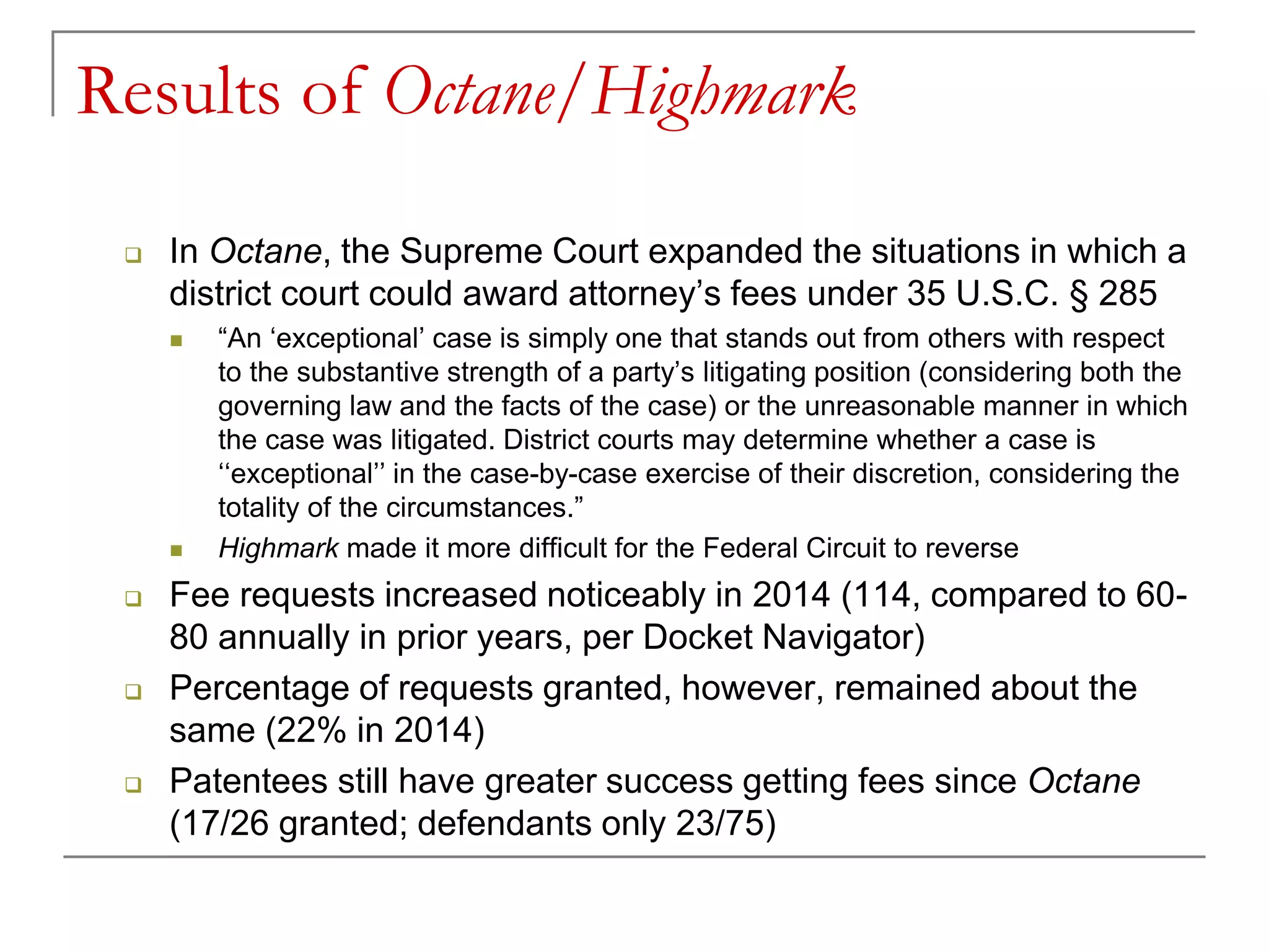 Results of Octane/Highmark
 In Octane, the Supreme Court expanded the situations in which a
district court could award attorney’s fees under 35 U.S.C. § 285
 “An ‘exceptional’ case is simply one that stands out from others with respect
to the substantive strength of a party’s litigating position (considering both the
governing law and the facts of the case) or the unreasonable manner in which
the case was litigated. District courts may determine whether a case is
‘‘exceptional’’ in the case-by-case exercise of their discretion, considering the
totality of the circumstances.”
 Highmark made it more difficult for the Federal Circuit to reverse
 Fee requests increased noticeably in 2014 (114, compared to 60-
80 annually in prior years, per Docket Navigator)
 Percentage of requests granted, however, remained about the
same (22% in 2014)
 Patentees still have greater success getting fees since Octane
(17/26 granted; defendants only 23/75)
 