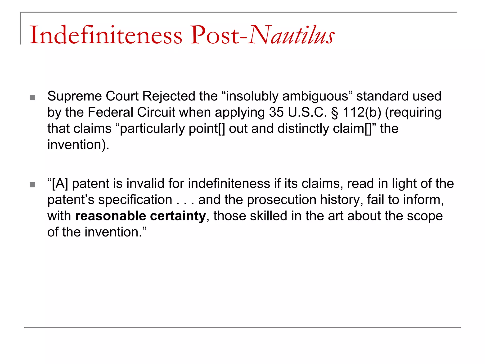 Indefiniteness Post-Nautilus
 Supreme Court Rejected the “insolubly ambiguous” standard used
by the Federal Circuit when applying 35 U.S.C. § 112(b) (requiring
that claims “particularly point[] out and distinctly claim[]” the
invention).
 “[A] patent is invalid for indefiniteness if its claims, read in light of the
patent’s specification . . . and the prosecution history, fail to inform,
with reasonable certainty, those skilled in the art about the scope
of the invention.”
 