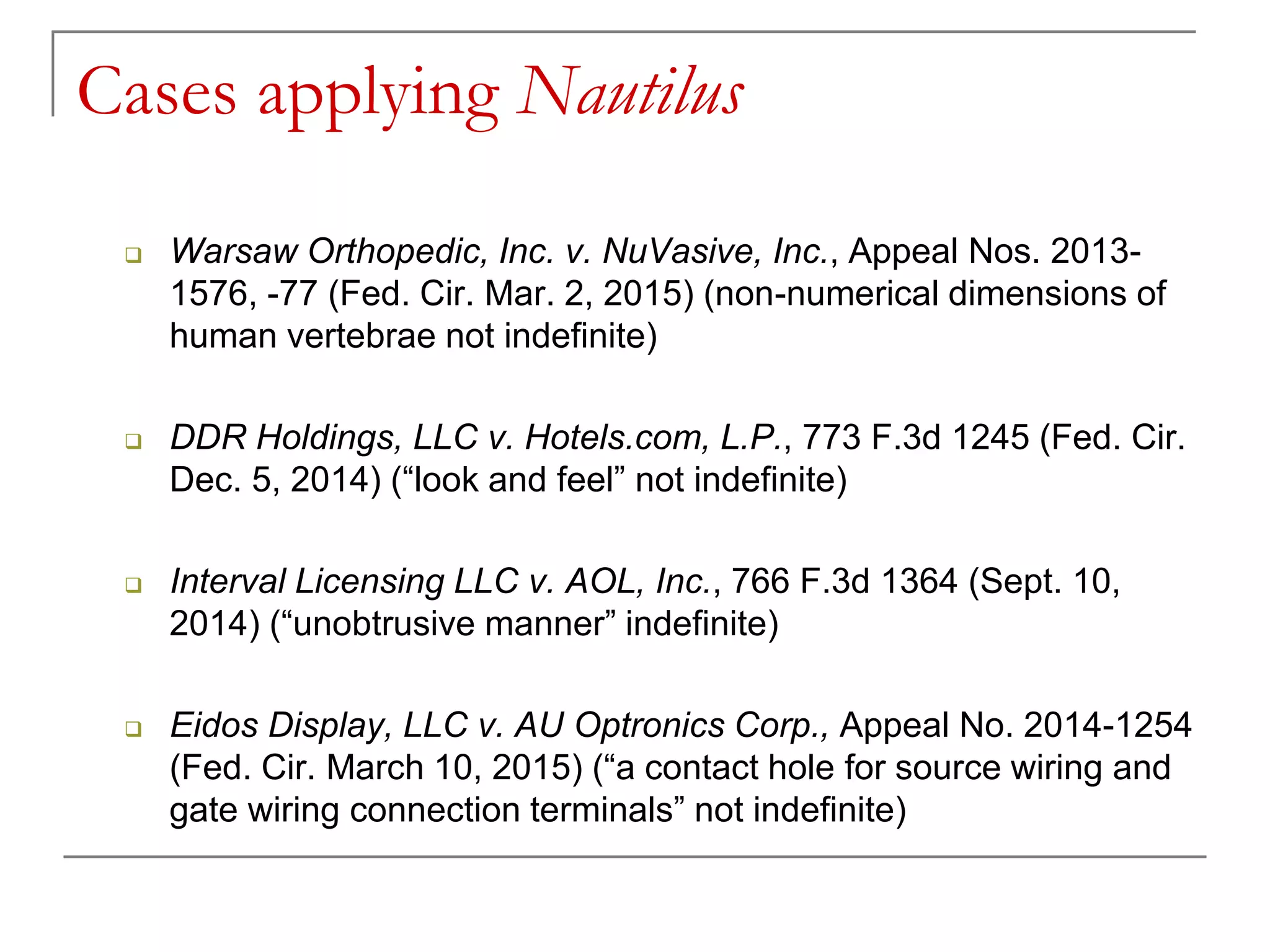 Cases applying Nautilus
 Warsaw Orthopedic, Inc. v. NuVasive, Inc., Appeal Nos. 2013-
1576, -77 (Fed. Cir. Mar. 2, 2015) (non-numerical dimensions of
human vertebrae not indefinite)
 DDR Holdings, LLC v. Hotels.com, L.P., 773 F.3d 1245 (Fed. Cir.
Dec. 5, 2014) (“look and feel” not indefinite)
 Interval Licensing LLC v. AOL, Inc., 766 F.3d 1364 (Sept. 10,
2014) (“unobtrusive manner” indefinite)
 Eidos Display, LLC v. AU Optronics Corp., Appeal No. 2014-1254
(Fed. Cir. March 10, 2015) (“a contact hole for source wiring and
gate wiring connection terminals” not indefinite)
 