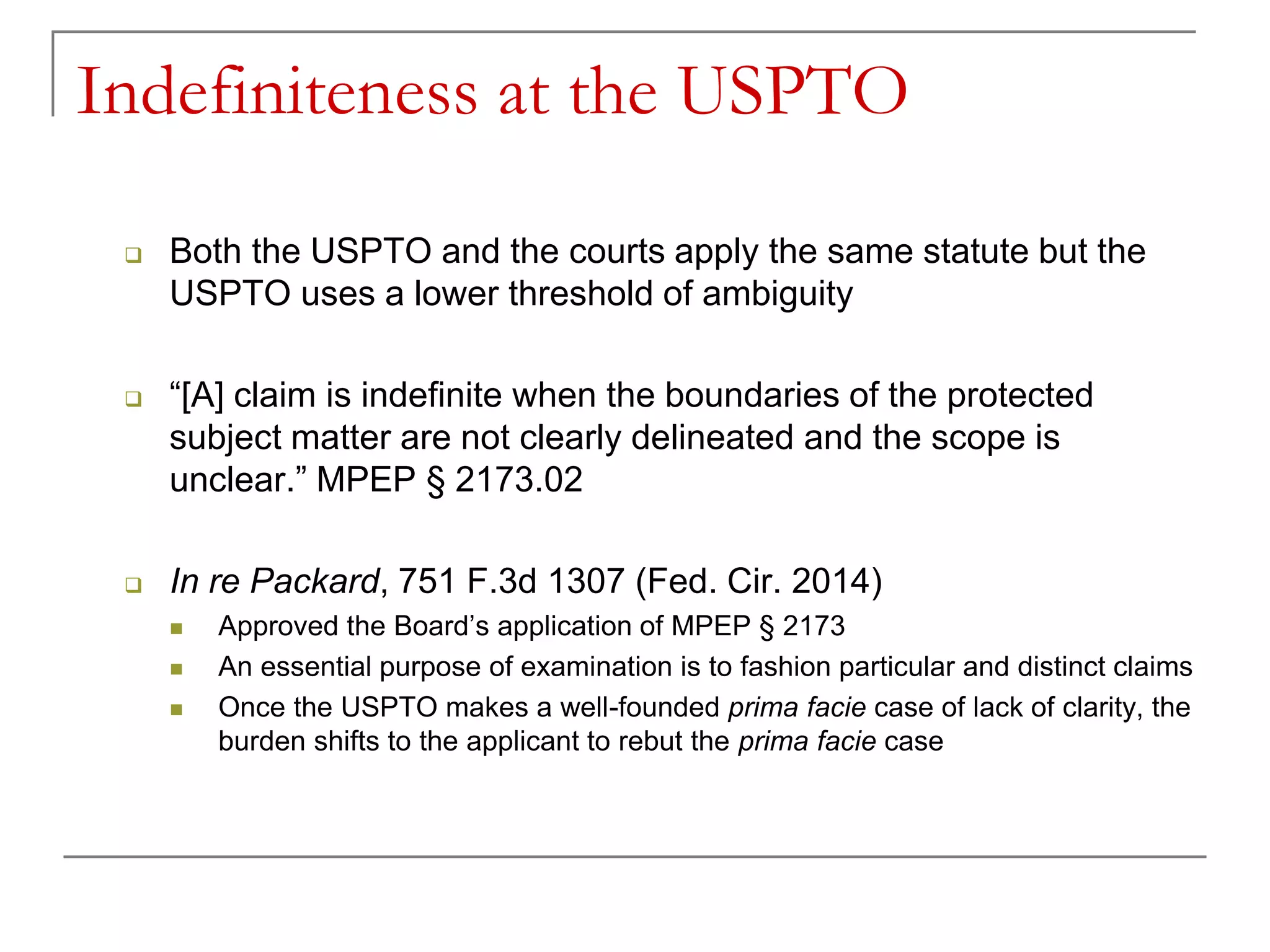 Indefiniteness at the USPTO
 Both the USPTO and the courts apply the same statute but the
USPTO uses a lower threshold of ambiguity
 “[A] claim is indefinite when the boundaries of the protected
subject matter are not clearly delineated and the scope is
unclear.” MPEP § 2173.02
 In re Packard, 751 F.3d 1307 (Fed. Cir. 2014)
 Approved the Board’s application of MPEP § 2173
 An essential purpose of examination is to fashion particular and distinct claims
 Once the USPTO makes a well-founded prima facie case of lack of clarity, the
burden shifts to the applicant to rebut the prima facie case
 