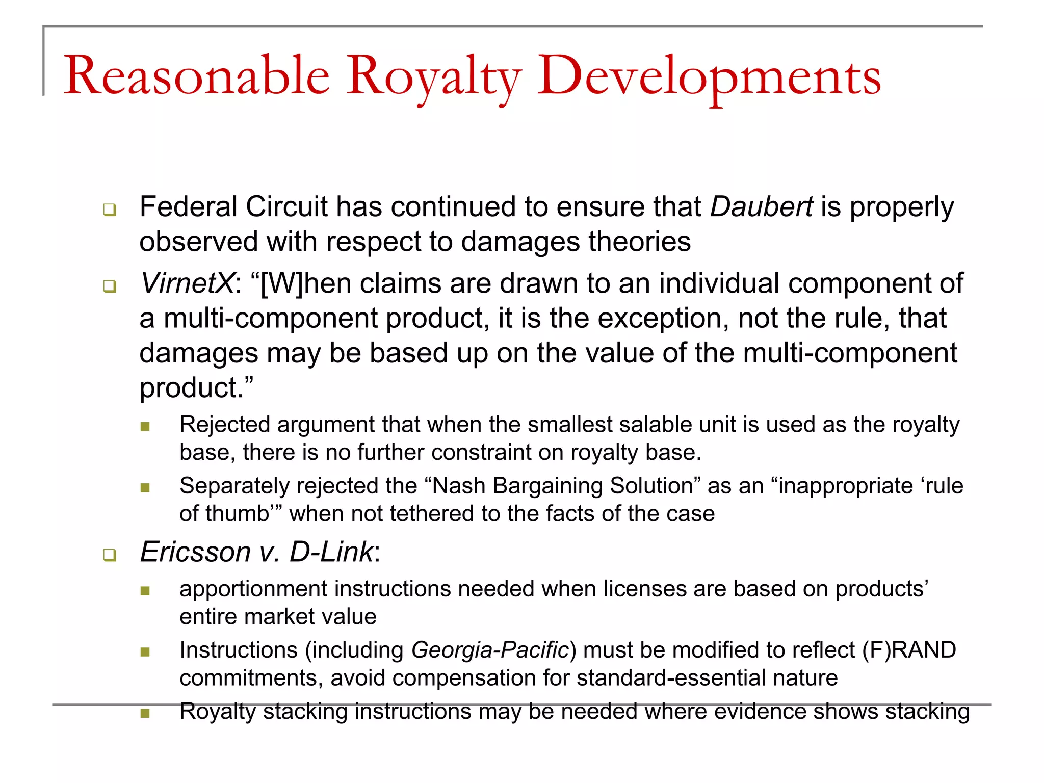 Reasonable Royalty Developments
 Federal Circuit has continued to ensure that Daubert is properly
observed with respect to damages theories
 VirnetX: “[W]hen claims are drawn to an individual component of
a multi-component product, it is the exception, not the rule, that
damages may be based up on the value of the multi-component
product.”
 Rejected argument that when the smallest salable unit is used as the royalty
base, there is no further constraint on royalty base.
 Separately rejected the “Nash Bargaining Solution” as an “inappropriate ‘rule
of thumb’” when not tethered to the facts of the case
 Ericsson v. D-Link:
 apportionment instructions needed when licenses are based on products’
entire market value
 Instructions (including Georgia-Pacific) must be modified to reflect (F)RAND
commitments, avoid compensation for standard-essential nature
 Royalty stacking instructions may be needed where evidence shows stacking
 