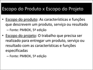 Escopo do Produto x Escopo do Projeto
• Escopo do produto: As características e funções
que descrevem um produto, serviço ou resultado
– Fonte: PMBOK, 5ª edição
• Escopo do projeto: O trabalho que precisa ser
realizado para entregar um produto, serviço ou
resultado com as características e funções
especificadas
– Fonte: PMBOK, 5ª edição
 