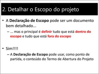 2. Detalhar o Escopo do projeto
• A Declaração de Escopo pode ser um documento
bem detalhado...
– ... mas o principal é definir tudo que está dentro do
escopo e tudo que está fora do escopo
• Sim!!!!
– A Declaração de Escopo pode usar, como ponto de
partida, o conteúdo do Termo de Abertura do Projeto
 
