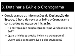3. Detalhar a EAP e o Cronograma
• Considerando as informações da Declaração de
Escopo, é hora de revisar a EAP e o Cronograma
construídos na etapa de Iniciação.
– Há entregas que eu não considerei na versão inicial da
EAP?
– Quais atividades preciso incluir no cronograma?
– Quem serão os responsáveis pelas atividades?
 