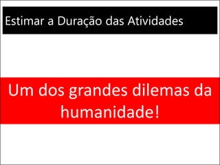 Estimar a Duração das Atividades
Um dos grandes dilemas da
humanidade!
 