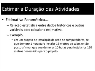 Estimar a Duração das Atividades
• Estimativa Paramétrica...
– Relação estatística entre dados históricos e outras
variáveis para calcular a estimativa.
– Exemplo...
• Em um projeto de instalação de rede de computadores, sei
que demoro 1 hora para instalar 15 metros de cabo, então
posso afirmar que vou demorar 10 horas para instalar os 150
metros necessários para o projeto
 