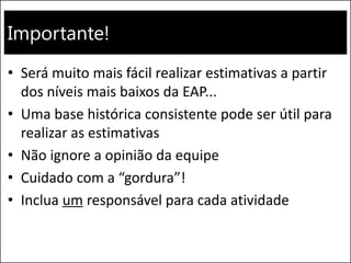 Importante!
• Será muito mais fácil realizar estimativas a partir
dos níveis mais baixos da EAP...
• Uma base histórica consistente pode ser útil para
realizar as estimativas
• Não ignore a opinião da equipe
• Cuidado com a “gordura”!
• Inclua um responsável para cada atividade
 