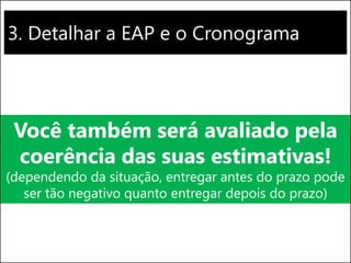 3. Detalhar a EAP e o Cronograma
Você também será avaliado pela
coerência das suas estimativas!
(dependendo da situação, entregar antes do prazo pode
ser tão negativo quanto entregar depois do prazo)
 