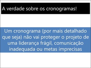 A verdade sobre os cronogramas!
Um cronograma (por mais detalhado
que seja) não vai proteger o projeto de
uma liderança frágil, comunicação
inadequada ou metas imprecisas
 