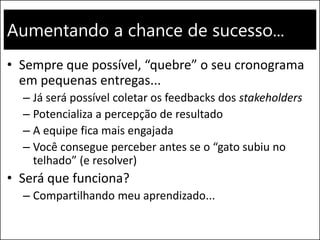 Aumentando a chance de sucesso...
• Sempre que possível, “quebre” o seu cronograma
em pequenas entregas...
– Já será possível coletar os feedbacks dos stakeholders
– Potencializa a percepção de resultado
– A equipe fica mais engajada
– Você consegue perceber antes se o “gato subiu no
telhado” (e resolver)
• Será que funciona?
– Compartilhando meu aprendizado...
 