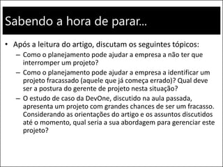 Sabendo a hora de parar...
• Após a leitura do artigo, discutam os seguintes tópicos:
– Como o planejamento pode ajudar a empresa a não ter que
interromper um projeto?
– Como o planejamento pode ajudar a empresa a identificar um
projeto fracassado (aquele que já começa errado)? Qual deve
ser a postura do gerente de projeto nesta situação?
– O estudo de caso da DevOne, discutido na aula passada,
apresenta um projeto com grandes chances de ser um fracasso.
Considerando as orientações do artigo e os assuntos discutidos
até o momento, qual seria a sua abordagem para gerenciar este
projeto?
 