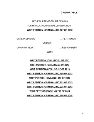 REPORTABLE
IN THE SUPREME COURT OF INDIA
CRIMINAL/CIVIL ORIGINAL JURISDICTION
WRIT PETITION (CRIMINAL) NO.167 OF 2012
SHREYA SINGHAL … PETITIONER
VERSUS
UNION OF INDIA … RESPONDENT
WITH
WRIT PETITION (CIVIL) NO.21 OF 2013
WRIT PETITION (CIVIL) NO.23 OF 2013
WRIT PETITION (CIVIL) NO. 97 OF 2013
WRIT PETITION (CRIMINAL) NO.199 OF 2013
WRIT PETITION (CIVIL) NO. 217 OF 2013
WRIT PETITION (CRIMINAL) NO.222 OF 2013
WRIT PETITION (CRIMINAL) NO.225 OF 2013
WRIT PETITION (CIVIL) NO.758 OF 2014
WRIT PETITION (CRIMINAL) NO.196 OF 2014
1
 
