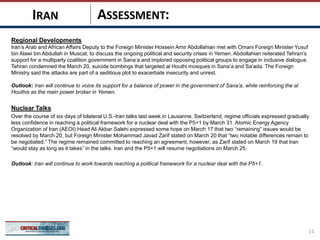 ASSESSMENT:
Regional Developments
Iran’s Arab and African Affairs Deputy to the Foreign Minister Hossein Amir Abdollahian met with Omani Foreign Minister Yusuf
bin Alawi bin Abdullah in Muscat, to discuss the ongoing political and security crises in Yemen. Abdollahian reiterated Tehran’s
support for a multiparty coalition government in Sana’a and implored opposing political groups to engage in inclusive dialogue.
Tehran condemned the March 20, suicide bombings that targeted al Houthi mosques in Sana’a and Sa’ada. The Foreign
Ministry said the attacks are part of a seditious plot to exacerbate insecurity and unrest.
Outlook: Iran will continue to voice its support for a balance of power in the government of Sana’a, while reinforcing the al
Houthis as the main power broker in Yemen.
Nuclear Talks
Over the course of six days of bilateral U.S.-Iran talks last week in Lausanne, Switzerland, regime officials expressed gradually
less confidence in reaching a political framework for a nuclear deal with the P5+1 by March 31. Atomic Energy Agency
Organization of Iran (AEOI) Head Ali Akbar Salehi expressed some hope on March 17 that two “remaining” issues would be
resolved by March 20, but Foreign Minister Mohammad Javad Zarif stated on March 20 that “two notable differences remain to
be negotiated.” The regime remained committed to reaching an agreement, however, as Zarif stated on March 19 that Iran
“would stay as long as it takes” in the talks. Iran and the P5+1 will resume negotiations on March 25.
Outlook: Iran will continue to work towards reaching a political framework for a nuclear deal with the P5+1.
11
IRAN
 