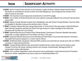 SIGNIFICANT ACTIVITY:IRAN
1214 MAR – 20 MAR 2015
15 MAR: Senior Foreign Policy Advisor to the Supreme Leader Ali Akbar Velayati stated that the Islamic
Revolution is transnational, devoid of ethnic and tribal allegiances, and recognizes the entirety of the
Islamic world as one body.
15 MAR: The Guardian Council approved amendments to the 2015 budget.
15 MAR: The number of Parliamentarians who have signed a proposal calling for the removal of all sanctions
rose to 260.
16 MAR: Deputy Foreign Minister Hossein Amir Abdollahian met with Omani Foreign Minister Yusuf bin Alawi
bin Abdullah in Muscat to discuss the political crisis in Yemen.
17 MAR: President Hassan Rouhani inaugurated phase 12 of the South Pars gas project, while Oil Minister
Bijan Namdar Zanganeh said that the South Pars gas project is a clear message to the world that
sanctions will not stop Iran’s oil industry.
17 MAR: National Security and Foreign Policy Parliamentary Commission Chairman Alaeddin Boroujerdi
stated that a nuclear agreement is more likely now than in the past.
18 MAR: Supreme National Security Council Secretary Ali Shamkhani announced that Assyrian Christians
requested training and weapons in a recent visit to Tehran.
18 MAR: Oil Minister Bijan Zanganeh criticized OPEC policies and said that Iran should work with non-OPEC
countries in reducing oil production.
19 MAR: Foreign Minister Mohammad Javad Zarif insisted that the nuclear deal must be binding under
Chapter VII of the UN charter, eliciting criticism from Hossein Shariatmadari, Managing Editor of
conservative media outlet Kayhan.
20 MAR: Iran’s nuclear negotiations team returned to Iran to participate in memorial services for President
Rouhani’s mother. Negotiations are set to resume on Wednesday March 25.
 