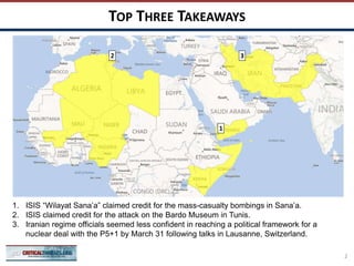 TOP THREE TAKEAWAYS
2
1
2
1. ISIS “Wilayat Sana’a” claimed credit for the mass-casualty bombings in Sana’a.
2. ISIS claimed credit for the attack on the Bardo Museum in Tunis.
3. Iranian regime officials seemed less confident in reaching a political framework for a
nuclear deal with the P5+1 by March 31 following talks in Lausanne, Switzerland.
3
 