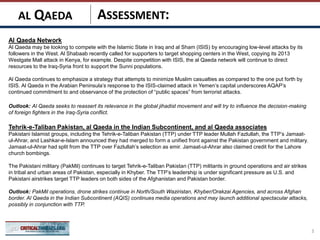 ASSESSMENT:
Al Qaeda Network
Al Qaeda may be looking to compete with the Islamic State in Iraq and al Sham (ISIS) by encouraging low-level attacks by its
followers in the West. Al Shabaab recently called for supporters to target shopping centers in the West, copying its 2013
Westgate Mall attack in Kenya, for example. Despite competition with ISIS, the al Qaeda network will continue to direct
resources to the Iraq-Syria front to support the Sunni populations.
Al Qaeda continues to emphasize a strategy that attempts to minimize Muslim casualties as compared to the one put forth by
ISIS. Al Qaeda in the Arabian Peninsula’s response to the ISIS-claimed attack in Yemen’s capital underscores AQAP’s
continued commitment to and observance of the protection of “public spaces” from terrorist attacks.
Outlook: Al Qaeda seeks to reassert its relevance in the global jihadist movement and will try to influence the decision-making
of foreign fighters in the Iraq-Syria conflict.
Tehrik-e-Taliban Pakistan, al Qaeda in the Indian Subcontinent, and al Qaeda associates
Pakistani Islamist groups, including the Tehrik-e-Taliban Pakistan (TTP) under TTP leader Mullah Fazlullah, the TTP’s Jamaat-
ul-Ahrar, and Lashkar-e-Islam announced they had merged to form a unified front against the Pakistan government and military.
Jamaat-ul-Ahrar had split from the TTP over Fazlullah’s selection as emir. Jamaat-ul-Ahrar also claimed credit for the Lahore
church bombings.
The Pakistani military (PakMil) continues to target Tehrik-e-Taliban Pakistan (TTP) militants in ground operations and air strikes
in tribal and urban areas of Pakistan, especially in Khyber. The TTP’s leadership is under significant pressure as U.S. and
Pakistani airstrikes target TTP leaders on both sides of the Afghanistan and Pakistan border.
Outlook: PakMil operations, drone strikes continue in North/South Waziristan, Khyber/Orakzai Agencies, and across Afghan
border. Al Qaeda in the Indian Subcontinent (AQIS) continues media operations and may launch additional spectacular attacks,
possibly in conjunction with TTP.
3
AL QAEDA
 