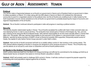 ASSESSMENT:
Political
The Yemeni state is fragmented between an al Houthi-run government in Sana’a and a President Hadi-run government in Aden.
A military escalation on March 19 in Aden along with the ISIS attack in Sana’a on March 20 mobilized the international
community to push for a negotiated solution to the political crisis, but the al Houthis are unwilling to join in talks hosted by the
Gulf Cooperation Council. Iranian assistance to the al Houthi-run government is probably lessening the impact of economic and
regional marginalization of the al Houthis.
Outlook: The al Houthis’ continued refusal to participate in talks will progress in reaching a political solution.
Security
The security situation deteriorated rapidly in Yemen. The al Houthis escalated the conflict with Hadi in Aden and both sides are
now deploying forces in order to secure territory. The al Houthis have seized parts of Yemen’s third largest city, Taiz, and are
also massing forces along the Ma’rib-al Bayda border. ISIS claimed responsibility for its first mass-casualty attack in Yemen that
killed over 130 people. ISIS also claimed responsibility for the execution of 29 soldiers in Lahij governorate in south Yemen.
Militants, reported as being members of AQAP’s Ansar al Sharia but possibly ISIS supporters, temporarily seized control of
Hawta, the capital of Lahij, before Yemeni troops secured it under Hadi’s orders.
Outlook: Hadi and the al Houthi movement will both try to solidify military control of their territory in the coming weeks. The
ISIS-claimed attacks targeting al Houthis in mosques are designed to drive sectarian tensions in Yemen. The al Houthis may
use the attacks as an excuse to crack down on dissenters and anti-al Houthi political actors.
Al Qaeda in the Arabian Peninsula (AQAP)
AQAP publicly distanced itself from the March 20 mosque bombings and affirmed its commitment to the strategy put forth by al
Qaeda leader Ayman al Zawahiri that seeks to minimize Muslim casualties in attacks.
Outlook: AQAP will probably seek to challenge ISIS’s arrival in Yemen. It will also continue to expand its popular support by
embedding with local populations aligned against the al Houthis.
4
YEMENGULF OF ADEN
 