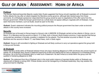 ASSESSMENT:
Political
The Kenyan National Assembly Majority Leader Aden Duale suggested that Kenya should negotiate with al Shabaab to prevent
further attacks the day after an attack targeted the Mandera county governor, although later backed away from these
comments. An al Shabaab spokesman responded that the group would be open to negotiations if the offer came from the
Kenyan government. While the Kenyan government as a whole does not appear willing to negotiate with al Shabaab, it does
seem that some members, such as Duale, would be open to the idea.
Outlook: Duale’s statement indicates the mounting political pressure the Kenyan government has been under as terrorist
attacks in the country have increased.
Security
Al Shabaab has re-focused on Kenya based on Kenya’s role in AMISOM. Al Shabaab carried out two attacks in Kenya, one on
March 15 in Mandera and the second on March 17 in Wajir, both in Kenya’s North Eastern province. It was reported that Kenya
conducted two airstrikes in Somalia, possibly in retaliation for the attacks. The first airstrike occurred on March 16, near
Bardhere and the second on March 17, near Beled Hawo, both in Gedo region.
Outlook: Kenya is still committed to fighting al Shabaab and will likely continue to carry out operations against the group both
in Kenya and Somalia.
Al Shabaab
There may be a divide within al Shabaab between those who favor declaring allegiance to ISIS and those who remain loyal to al
Qaeda. An al Shabaab cleric issued a statement approving of ISIS and stating that he had no objections to al Shabaab joining
the group. He is the first al Shabaab cleric to make such a statement. He also hinted at a divide within the group over the
question of declaring allegiance to ISIS.
Outlook: The statement from the al Shabaab cleric is the most public instance of reported divides within al Shabaab over
staying with al Qaeda or joining ISIS. If these divides cannot be managed by al Shabaab leadership, they may weaken the
group and lead to infighting.
HORN OF AFRICAGULF OF ADEN
6
 