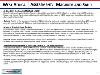 ASSESSMENT:
Al Qaeda in the Islamic Maghreb (AQIM)
Unconfirmed reports stated that the Algerian military killed several senior AQIM officials in an attack on an AQIM meeting in
Bejaia, near Algiers. Rumors claimed that Abdelmalek Droukdel, the leader of AQIM, was among those killed, although this
claim could not be verified.
Outlook: If either of the reports on the death of AQIM leadership are true, it would be a significant setback for AQIM. Unrest in
Libya will continue to benefit AQIM and contribute to its overall ability to carry out smuggling operations in the Sahel.
Ansar al Sharia (Libya, Tunisia)
ISIS claimed a March 18 attack on the Bardo Museum in Tunis, which killed over 20 foreigners. The attack was one of the
deadliest in Tunisia in over a decade. Tunisian counter-terrorism operations continued before, and increased after the attack. In
Libya, Ansar al Sharia Libya (ASL) released a set of pictures showing fighters training at a camp in Benghazi, indicting ASL
maintains a presence in there despite Libyan military gains and reports of defections to ISIS.
Outlook: Militant activity targeting Tunisian security forces and retaliatory counter-terrorism operations will likely continue to
increase, particularly in the aftermath of the Bardo Museum attack.
Associated Movements in the Sahel (Ansar al Din, al Murabitoun)
Thirty assailants attacked a MINUSMA convoy in Deliman, northern Mali. MINUSMA forces and the attackers exchanged
gunfire, resulting in the capture of four assailants. Meanwhile, AQIM militants executed one Malian civilian accused of spying for
French forces in Timbuktu. Suspected former MUJAO militants planted an IED close to Nampala that ultimately killed two
Malian soldiers. Malian security forces also killed one individual and arrested three others in connection to the 07 MAR al
Murabitoun restaurant attack.
Outlook: Militant activity targeting MINUSMA forces will continue to be a major problem for Mali. Recent AQIM and MUJAO
activity suggests that these groups will continue to stage more attacks, ultimately bringing more instability to an already divided
nation.
8
MAGHREB AND SAHELWEST AFRICA
 