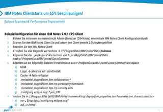10
IBM Notes Clientstarts um 65% beschleunigen!
Beispielkonfiguration für einen IBM Notes 9.0.1 FP3 Client
1. Führen Sie mit einem normalen (nicht Admin-)Benutzer (OS+Notes) eine initiale IBM Notes Client-Konfiguration durch
2. Starten Sie den IBM Notes Client 3x und lassen den Client jeweils 2-3Minuten geöffnet
3. Beenden Sie den IBM Notes Client
4. Erstellen Sie das folgende Verzeichnis  c:ProgramDataIBMNotesDataCommon
5. Kopieren Sie das „workspace“-Verzeichnis von %LocalAppData%IBMNotesData
nach c:ProgramDataIBMNotesDataCommon
6. Löschen Sie die folgenden Dateien/Verzeichnisse aus c:ProgramDataIBMNotesDataCommonworkspace
a) UDM
b) Logs  alles bis auf .prov2install
c) Cache  falls verfügbar
d) .metadata.pluginscom.ibm.collaboration.*
e) .metadata.pluginscom.ibm.rcp.personality.framework
f) .metadata.pluginscom.ibm.rcp.security.auth
g) .configorg.eclipse.osgi*.jvm_G11
7. Ändern Sie in c:Program Files (x86)IBMNotesframeworkrcpdeployjvm.properties den Parameter jvm.shareclasses.loc=
a) von „ ${rcp.data}/.config/org.eclipse.osgi“
b) auf „ c:/temp“
Eclipse Framework Performance Improvement
 