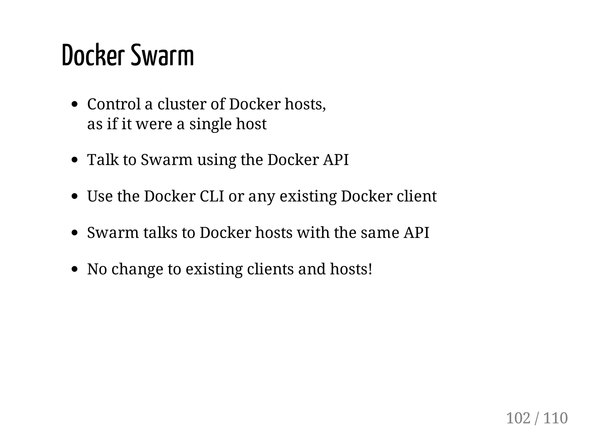 Docker Swarm
Control a cluster of Docker hosts,
as if it were a single host
Talk to Swarm using the Docker API
Use the Docker CLI or any existing Docker client
Swarm talks to Docker hosts with the same API
No change to existing clients and hosts!
102 / 110
 
