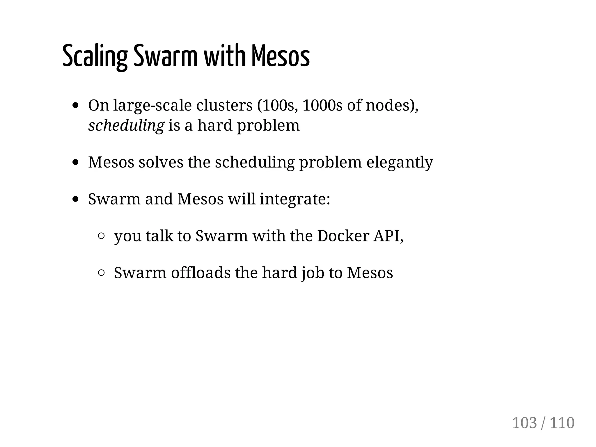 Scaling Swarm with Mesos
On large-scale clusters (100s, 1000s of nodes),
scheduling is a hard problem
Mesos solves the scheduling problem elegantly
Swarm and Mesos will integrate:
you talk to Swarm with the Docker API,
Swarm offloads the hard job to Mesos
103 / 110
 
