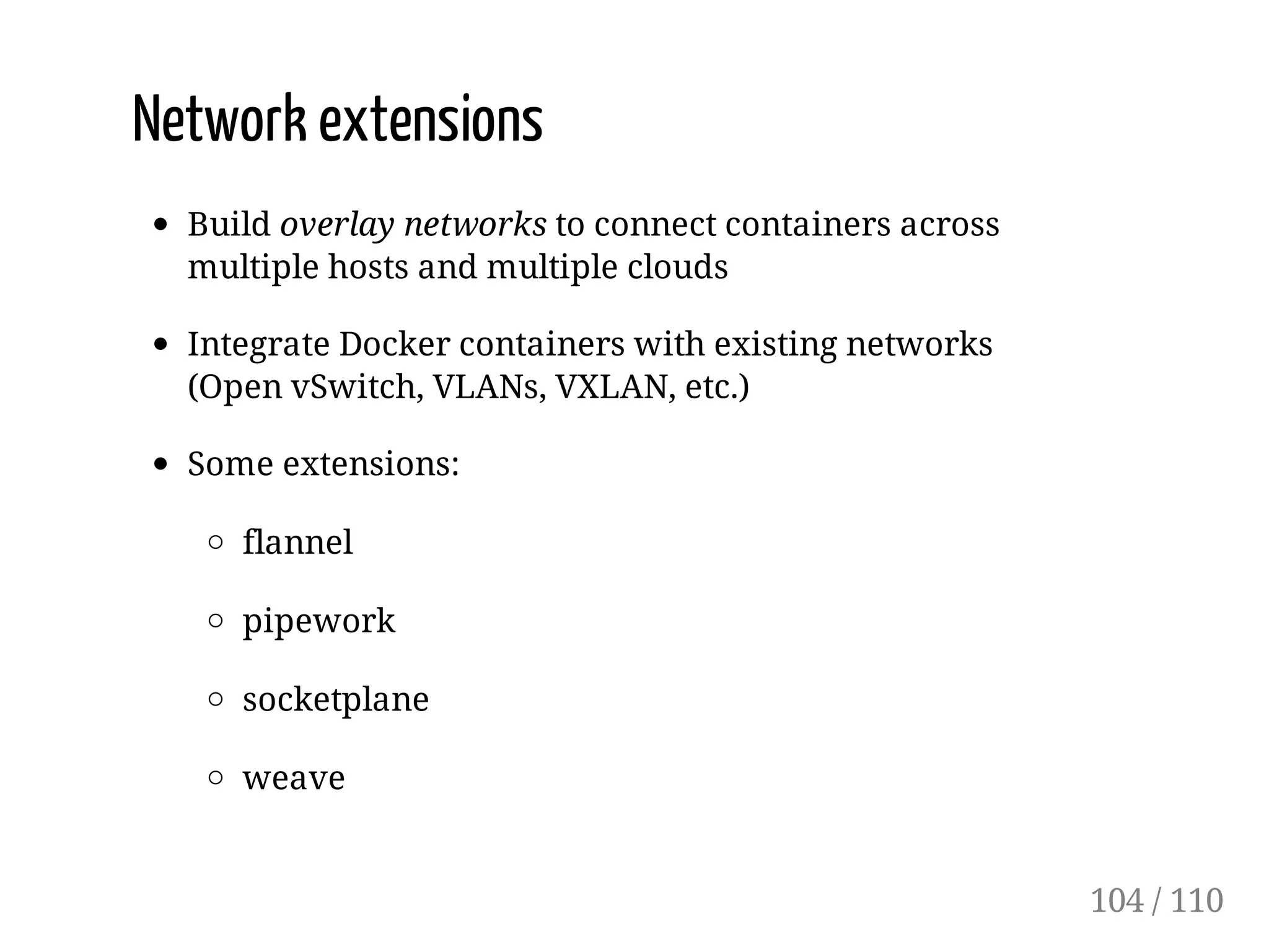 Network extensions
Build overlay networks to connect containers across
multiple hosts and multiple clouds
Integrate Docker containers with existing networks
(Open vSwitch, VLANs, VXLAN, etc.)
Some extensions:
flannel
pipework
socketplane
weave
104 / 110
 