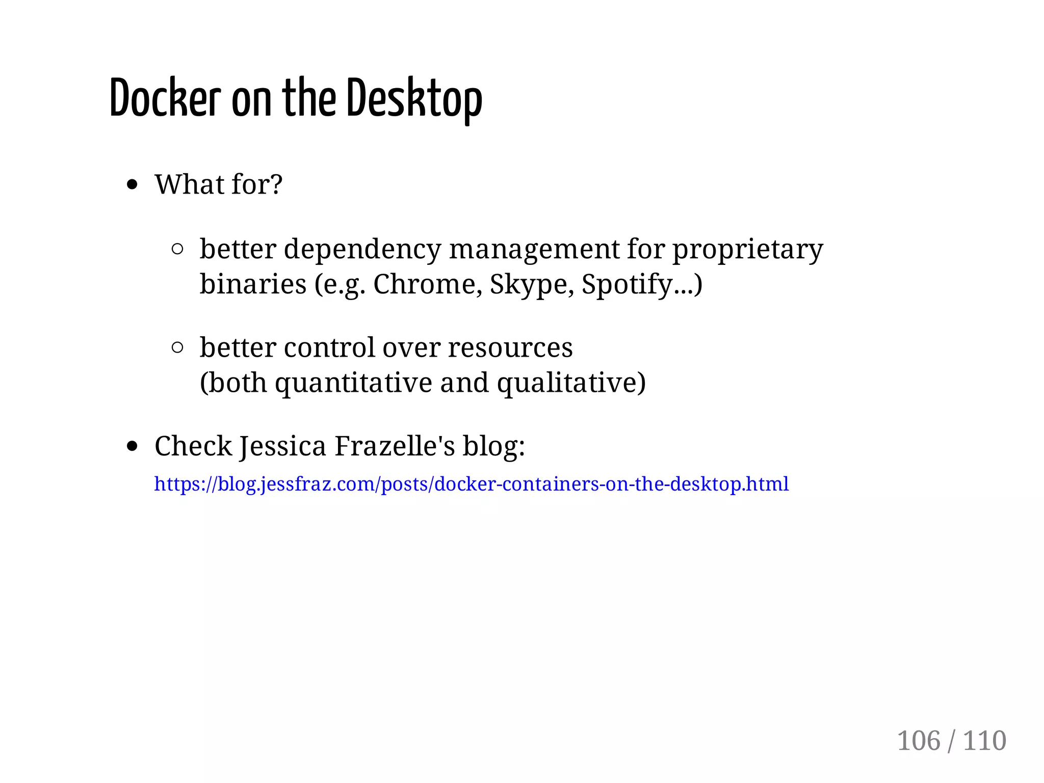 Docker on the Desktop
What for?
better dependency management for proprietary
binaries (e.g. Chrome, Skype, Spotify...)
better control over resources
(both quantitative and qualitative)
Check Jessica Frazelle's blog:
https://blog.jessfraz.com/posts/docker-containers-on-the-desktop.html
106 / 110
 