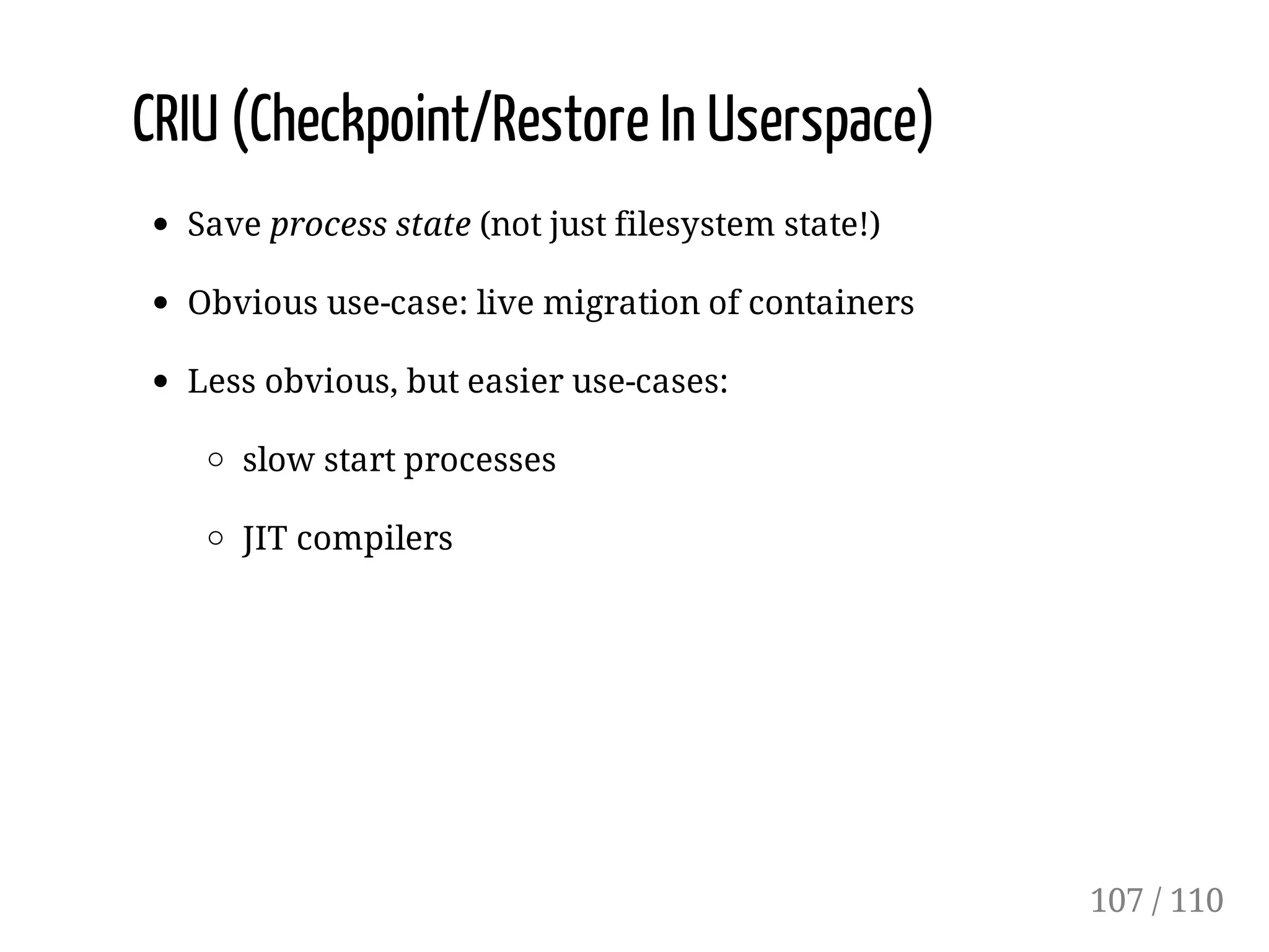 CRIU (Checkpoint/Restore In Userspace)
Save process state (not just filesystem state!)
Obvious use-case: live migration of containers
Less obvious, but easier use-cases:
slow start processes
JIT compilers
107 / 110
 